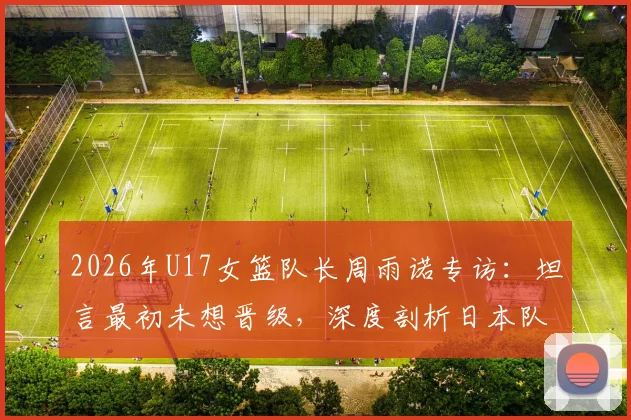 2026年U17女篮队长周雨诺专访:坦言最初未想晋级,深度剖析日本队强大整体实力