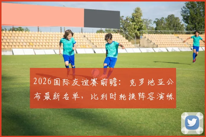2026国际友谊赛前瞻：克罗地亚公布最新名单，比利时轮换阵容演练战术，关键看点一览