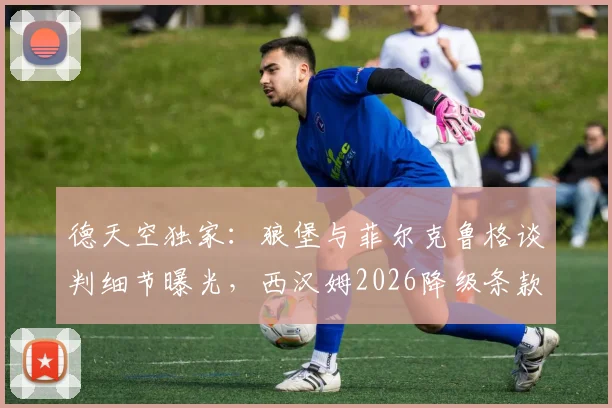 德天空独家:狼堡与菲尔克鲁格谈判细节曝光,西汉姆2026降级条款惊人