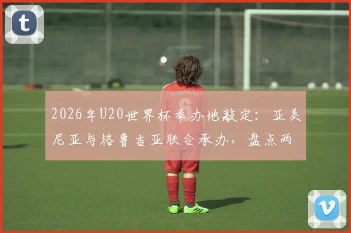 2026年U20世界杯举办地敲定:亚美尼亚与格鲁吉亚联合承办,盘点两国足球历史与办赛看点