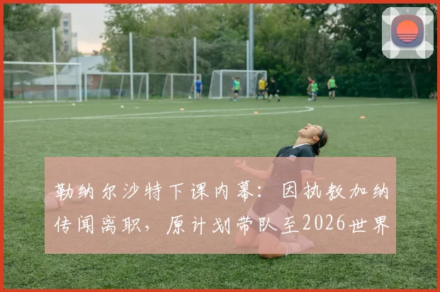勒纳尔沙特下课内幕：因执教加纳传闻离职，原计划带队至2026世界杯，解析换帅真正原因及后续人选