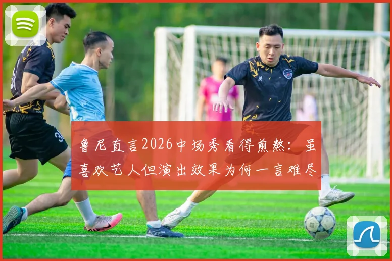 鲁尼直言2026中场秀看得煎熬:虽喜欢艺人但演出效果为何一言难尽?听听球迷和观众怎么说
