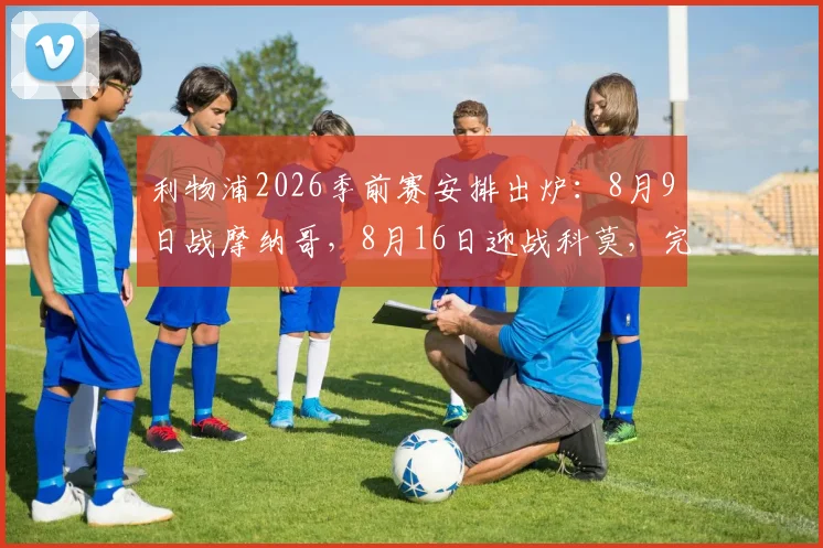 利物浦2026季前赛安排出炉:8月9日战摩纳哥,8月16日迎战科莫,完整赛程及看点前瞻