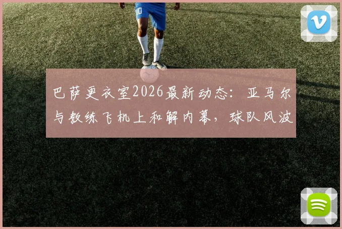 巴萨更衣室2026最新动态:亚马尔与教练飞机上和解内幕,球队风波平息全过程