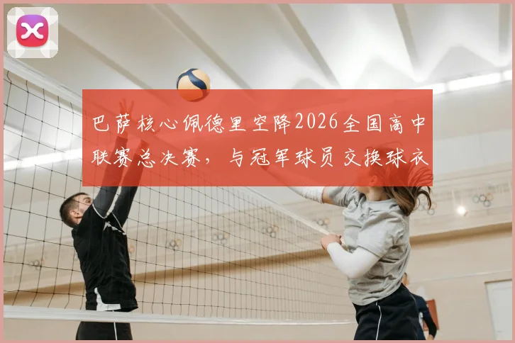 巴萨核心佩德里空降2026全国高中联赛总决赛，与冠军球员交换球衣引热议，青少年篮球发展受关注
