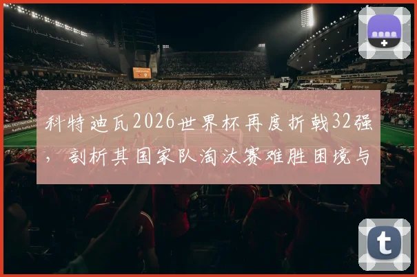 科特迪瓦2026世界杯再度折戟32强，剖析其国家队淘汰赛难胜困境与未来潜力