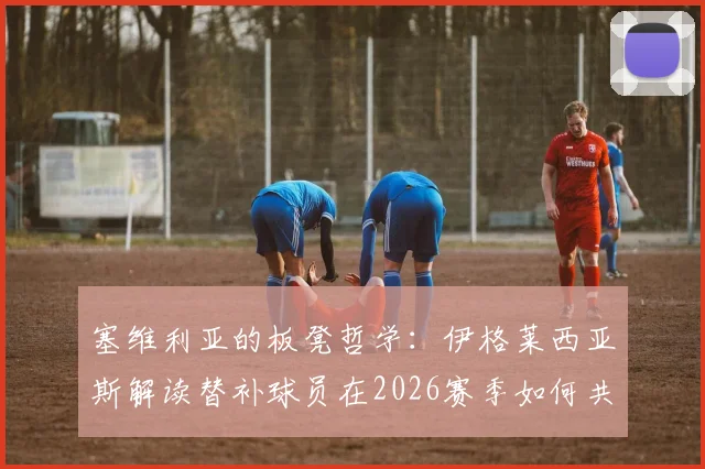 塞维利亚的板凳哲学:伊格莱西亚斯解读替补球员在2026赛季如何共享冠军荣耀与心路历程