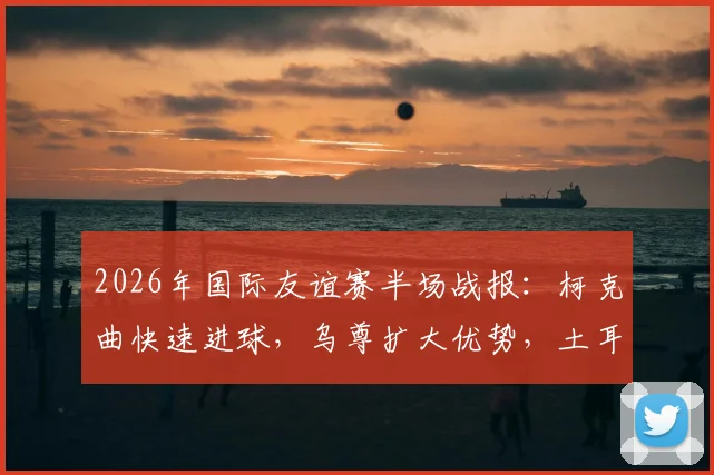 2026年国际友谊赛半场战报：柯克曲快速进球，乌尊扩大优势，土耳其半场2-0领先北马其顿解析