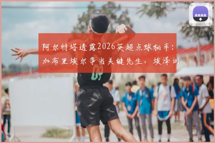 阿尔特塔透露2026英超点球秘辛:加布里埃尔争当关键先生,埃泽训练百发百中内幕曝光